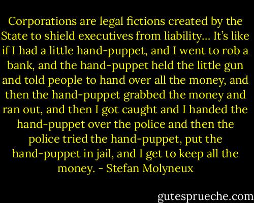Corporations are legal fictions created by the State to shield executives from liability… It’s like if I had a little hand-puppet, and I went to rob a bank, and the hand-puppet held the little gun and told people to hand over all the money, and then the hand-puppet grabbed the money and ran out, and then I got caught and I handed the hand-puppet over the police and then the police tried the hand-puppet, put the hand-puppet in jail, and I get to keep all the money. - Stefan Molyneux
