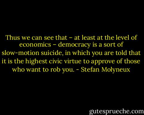 Thus we can see that – at least at the level of economics – democracy is a sort of slow-motion suicide, in which you are told that it is the highest civic virtue to approve of those<br />who want to rob you. - Stefan Molyneux