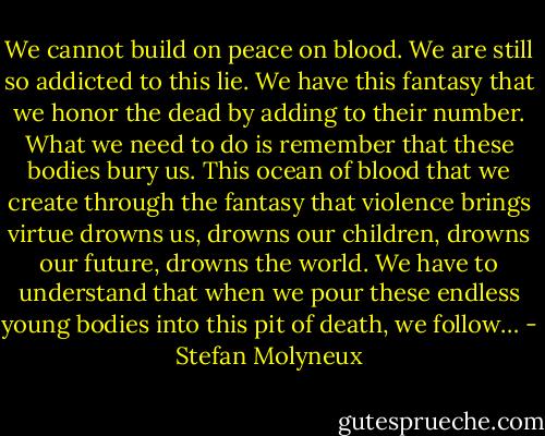We cannot build on peace on blood. We are still so addicted to this lie. We have this fantasy that we honor the dead by adding to their number. What we need to do is remember that these bodies bury us. This ocean of blood that we create through the fantasy that violence brings virtue drowns us, drowns our children, drowns our future, drowns the world. We have to understand that when we pour these endless young bodies into this pit of death, we follow… - Stefan Molyneux