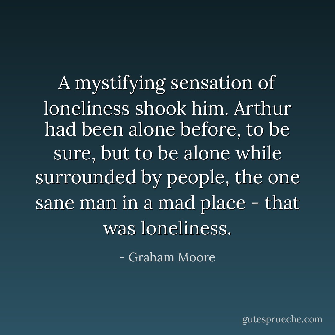 A mystifying sensation of loneliness shook him. Arthur had been alone before, to be sure, but to be alone while surrounded by people, the one sane man in a mad place - that was loneliness. - Graham Moore