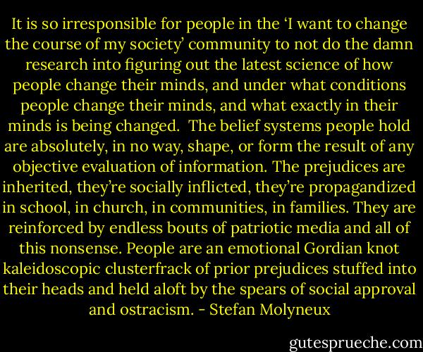 It is so irresponsible for people in the ‘I want to change the course of my society’ community to not do the damn research into figuring out the latest science of how people change their minds, and under what conditions people change their minds, and what exactly in their minds is being changed.<br /><br />The belief systems people hold are absolutely, in no way, shape, or form the result of any objective evaluation of information. The prejudices are inherited, they’re socially inflicted, they’re propagandized in school, in church, in communities, in families. They are reinforced by endless bouts of patriotic media and all of this nonsense. People are an emotional Gordian knot kaleidoscopic clusterfrack of prior prejudices stuffed into their heads and held aloft by the spears of social approval and ostracism. - Stefan Molyneux