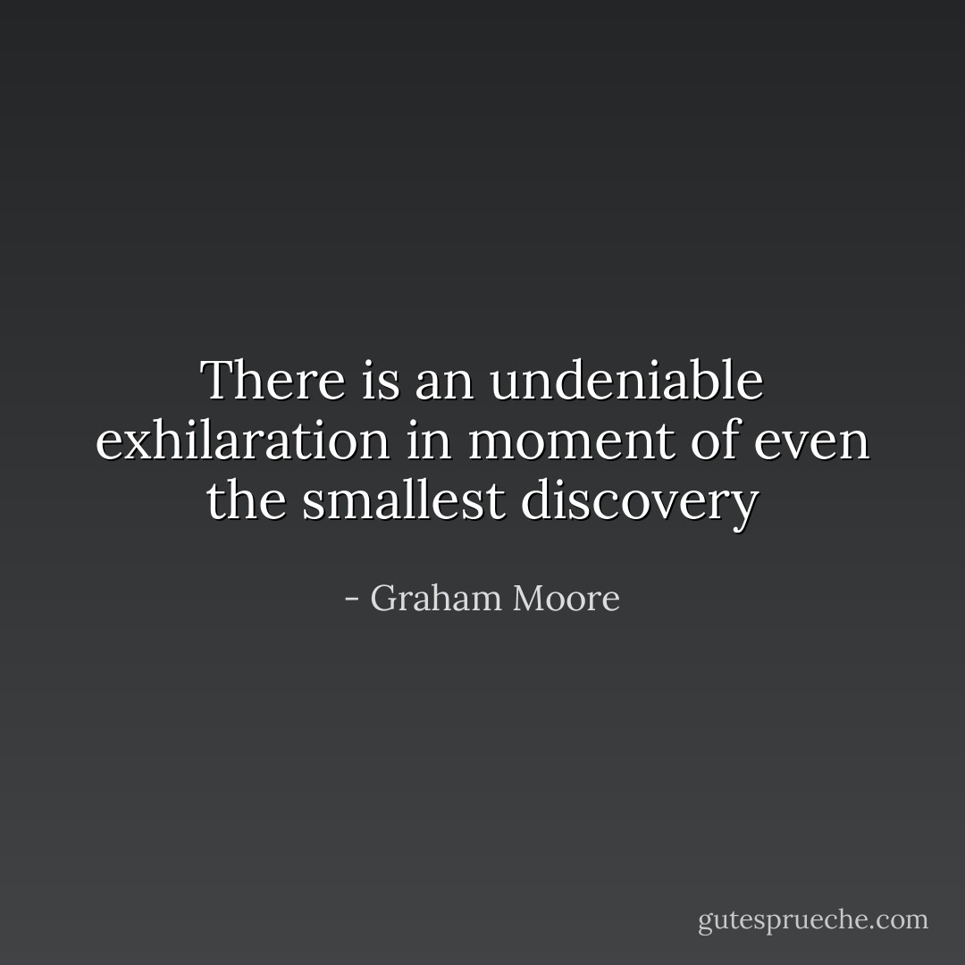 There is an undeniable exhilaration in moment of even the smallest discovery - Graham Moore