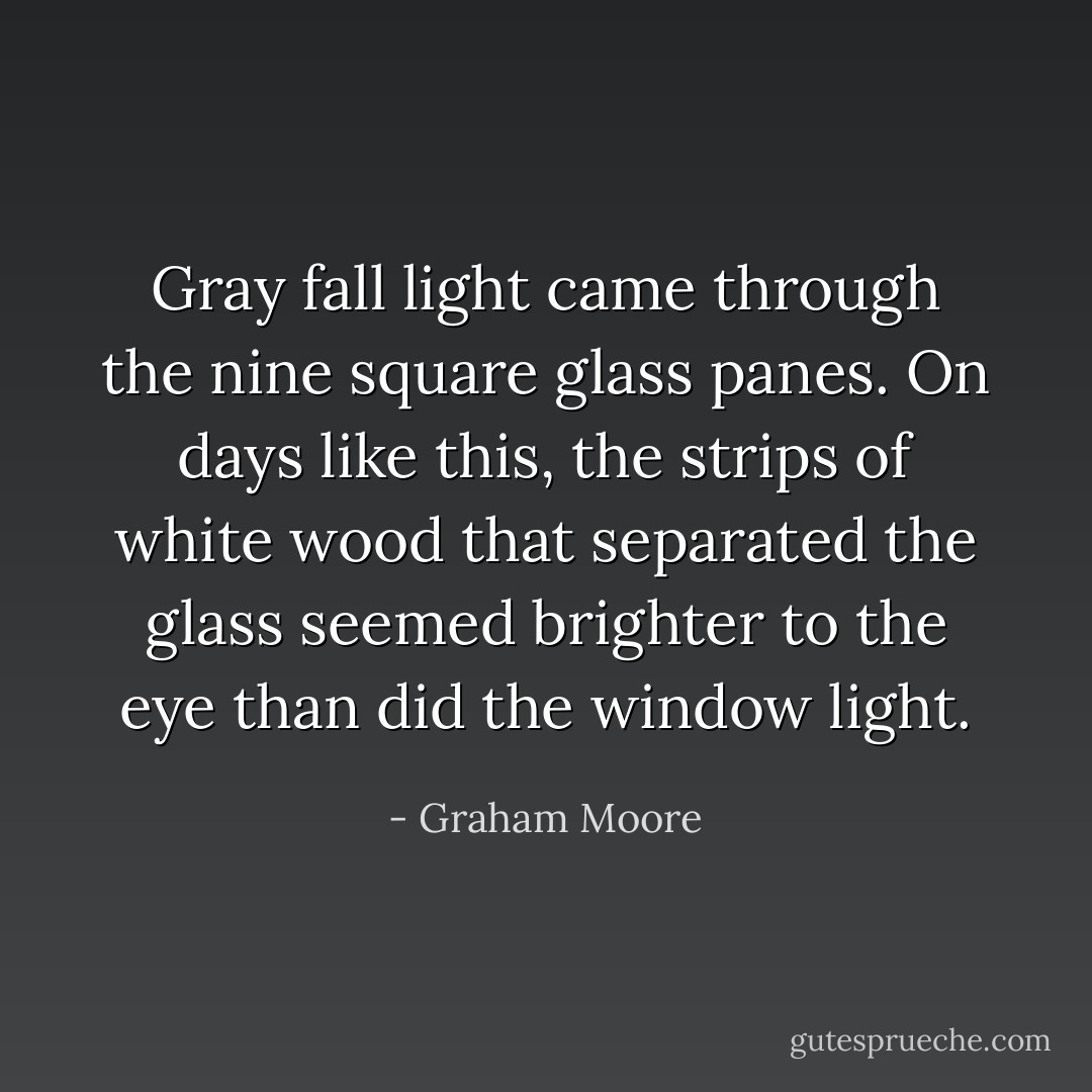 Gray fall light came through the nine square glass panes. On days like this, the strips of white wood that separated the glass seemed brighter to the eye than did the window light. - Graham Moore