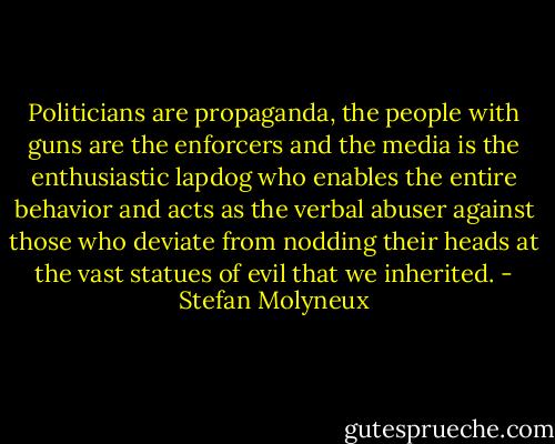 Politicians are propaganda, the people with guns are the enforcers and the media is the enthusiastic lapdog who enables the entire behavior and acts as the verbal abuser against those who deviate from nodding their heads at the vast statues of evil that we inherited. - Stefan Molyneux