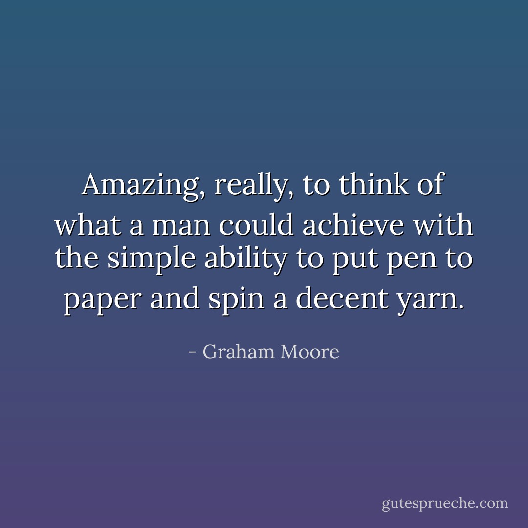 Amazing, really, to think of what a man could achieve with the simple ability to put pen to paper and spin a decent yarn. - Graham Moore