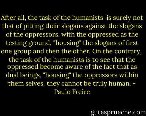 After all, the task of the humanists <br />is surely not that of pitting their slogans against the slogans of the oppressors, with the oppressed as the testing ground, "housing" the slogans of first one group and then the other. On the contrary, <br />the task of the humanists is to see that the oppressed become aware of the fact that as dual beings, "housing" the oppressors within them­<br />selves, they cannot be truly human. - Paulo Freire