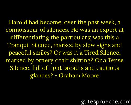 Harold had become, over the past week, a connoisseur of silences. He was an expert at differentiating the particulars; was this a Tranquil Silence, marked by slow sighs and peaceful smiles? Or was it a Tired Silence, marked by ornery chair shifting? Or a Tense Silence, full of tight breaths and cautious glances? - Graham Moore