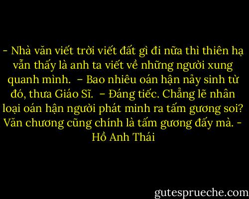 - Nhà văn viết trời viết đất gì đi nữa thì thiên hạ vẫn thấy là anh ta viết về những người xung quanh mình. <br />– Bao nhiêu oán hận nảy sinh từ đó, thưa Giáo Sĩ. <br />– Đáng tiếc. Chẳng lẽ nhân loại oán hận người phát minh ra tấm gương soi? Văn chương cũng chính là tấm gương đấy mà. - Hồ Anh Thái