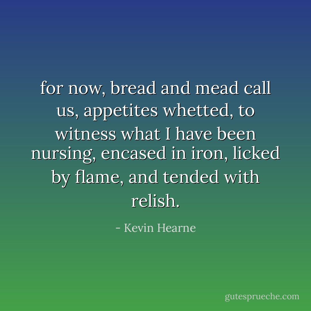 for now, bread and mead call us, appetites whetted, to witness what I have been nursing, encased in iron, licked by flame, and tended with relish. - Kevin Hearne