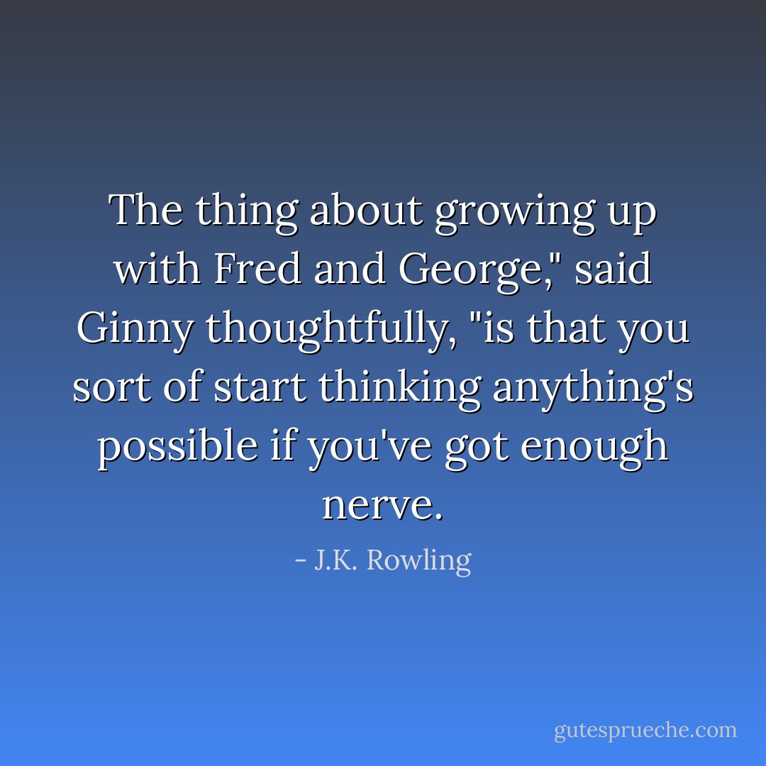 The thing about growing up with Fred and George," said Ginny thoughtfully, "is that you sort of start thinking anything's possible if you've got enough nerve. - J.K. Rowling