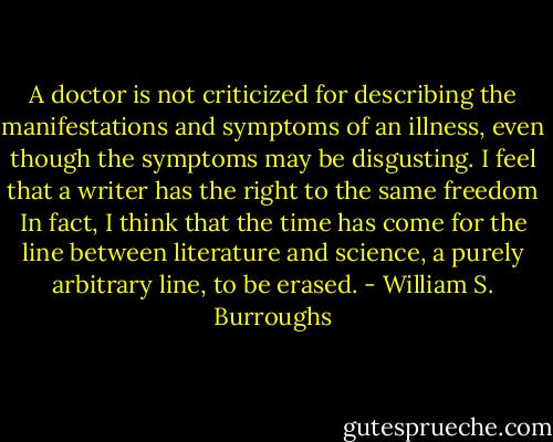 A doctor is not criticized for describing the manifestations and symptoms of an illness, even though the symptoms may be disgusting. I feel that a writer has the right to the same freedom In fact, I think that the time has come for the line between literature and science, a purely arbitrary line, to be erased. - William S. Burroughs