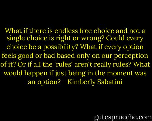 What if there is endless free choice and not a single choice is right or wrong? Could every choice be a possibility? What if every option feels good or bad based only on our perception of it? Or if all the 'rules' aren't really rules? What would happen if just being in the moment was an option? - Kimberly Sabatini