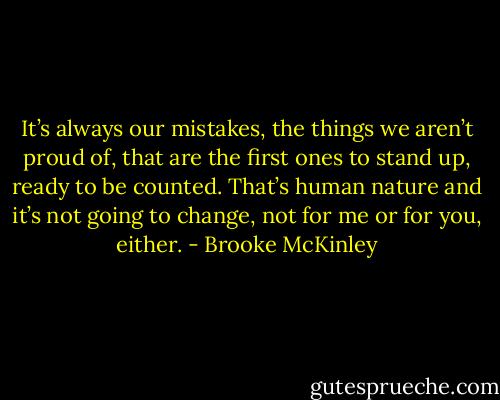 It’s always our mistakes, the things we aren’t proud of, that are the first ones to stand up, ready to be counted. That’s human nature and it’s not going to change, not for me or for you, either. - Brooke McKinley