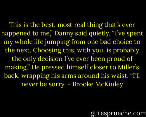 This is the best, most real thing that’s ever happened to me,” Danny said quietly. “I’ve spent my whole life jumping from one bad choice to the next. Choosing this, with you, is probably the only decision I’ve ever been proud of making.” He pressed himself closer to Miller’s back, wrapping his arms around his waist. “I’ll never be sorry. - Brooke McKinley