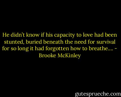 He didn’t know if his capacity to love had been stunted, buried beneath the need for survival for so long it had forgotten how to breathe.... - Brooke McKinley