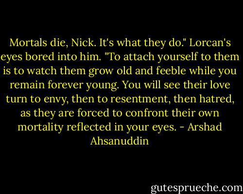 Mortals die, Nick. It's what they do." Lorcan's eyes bored into him. "To attach yourself to them is to watch them grow old and feeble while you remain forever young. You will see their love turn to envy, then to resentment, then hatred, as they are forced to confront their own mortality reflected in your eyes. - Arshad Ahsanuddin