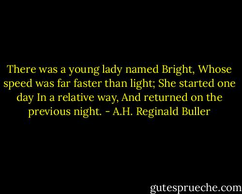 There was a young lady named Bright,<br />Whose speed was far faster than light;<br />She started one day<br />In a relative way,<br />And returned on the previous night. - A.H. Reginald Buller