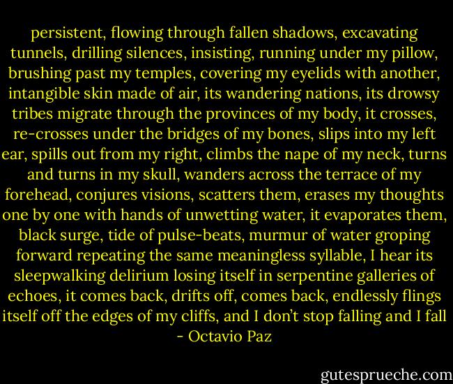 persistent, flowing through fallen shadows,<br />excavating tunnels, drilling silences,<br />insisting, running under my pillow,<br />brushing past my temples, covering my eyelids<br />with another, intangible skin made of air,<br />its wandering nations, its drowsy tribes<br />migrate through the provinces of my body,<br />it crosses, re-crosses under the bridges of my bones,<br />slips into my left ear, spills out from my right,<br />climbs the nape of my neck,<br />turns and turns in my skull,<br />wanders across the terrace of my forehead,<br />conjures visions, scatters them,<br />erases my thoughts one by one<br />with hands of unwetting water,<br />it evaporates them,<br />black surge, tide of pulse-beats,<br />murmur of water groping forward<br />repeating the same meaningless syllable,<br />I hear its sleepwalking delirium<br />losing itself in serpentine galleries of echoes,<br />it comes back, drifts off, comes back,<br />endlessly flings itself<br />off the edges of my cliffs,<br />and I don’t stop falling<br />and I fall - Octavio Paz