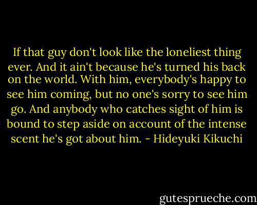 If that guy don't look like the loneliest thing ever. And it ain't because he's turned his back on the world. With him, everybody's happy to see him coming, but no one's sorry to see him go. And anybody who catches sight of him is bound to step aside on account of the intense scent he's got about him. - Hideyuki Kikuchi