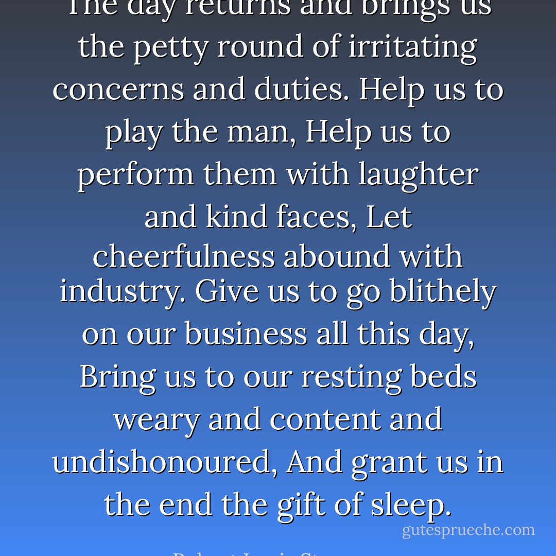 The day returns and brings us the petty round of irritating concerns and duties.<br />Help us to play the man,<br />Help us to perform them with laughter and kind faces,<br />Let cheerfulness abound with industry.<br />Give us to go blithely on our business all this day,<br />Bring us to our resting beds weary and content and undishonoured,<br />And grant us in the end the gift of sleep. - Robert Louis Stevenson