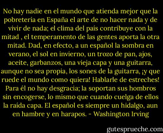 No hay nadie en el mundo que atienda mejor que la pobretería en España el arte de no hacer nada y de vivir de nada; el clima del país contribuye con la mitad , el temperamento de las gentes aporta la otra mitad. Dad, en efecto, a un español la sombra en verano, el sol en invierno, un trozo de pan, ajos, aceite, garbanzos, una vieja capa y una guitarra, aunque no sea propia, los sones de la guitarra, ¡y que ruede el mundo como quiera! Hablarle de estreches! Para él no hay desgracia; la soportan sus hombros sin encogerse, lo mismo que cuando cuelga de ellos la raída capa. El español es siempre un hidalgo, aun en hambre y en harapos. - Washington Irving
