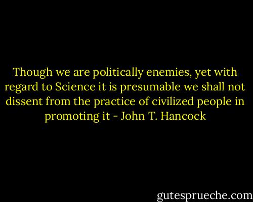 Though we are politically enemies, yet with regard to Science it is presumable we shall not dissent from the practice of civilized people in promoting it - John T. Hancock