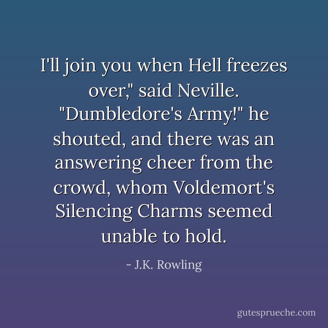 I'll join you when Hell freezes over," said Neville. "Dumbledore's Army!" he shouted, and there was an answering cheer from the crowd, whom Voldemort's Silencing Charms seemed unable to hold. - J.K. Rowling