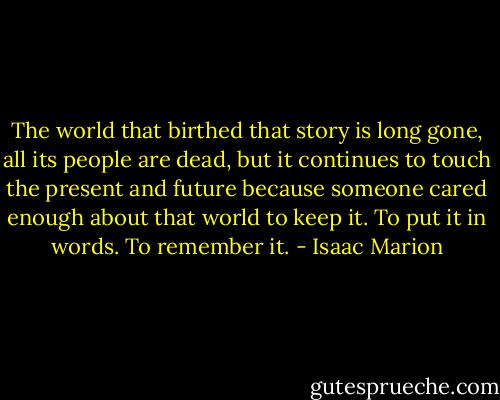The world that birthed that story is long gone, all its people are dead, but it continues to touch the present and future because someone cared enough about that world to keep it. To put it in words. To remember it. - Isaac Marion