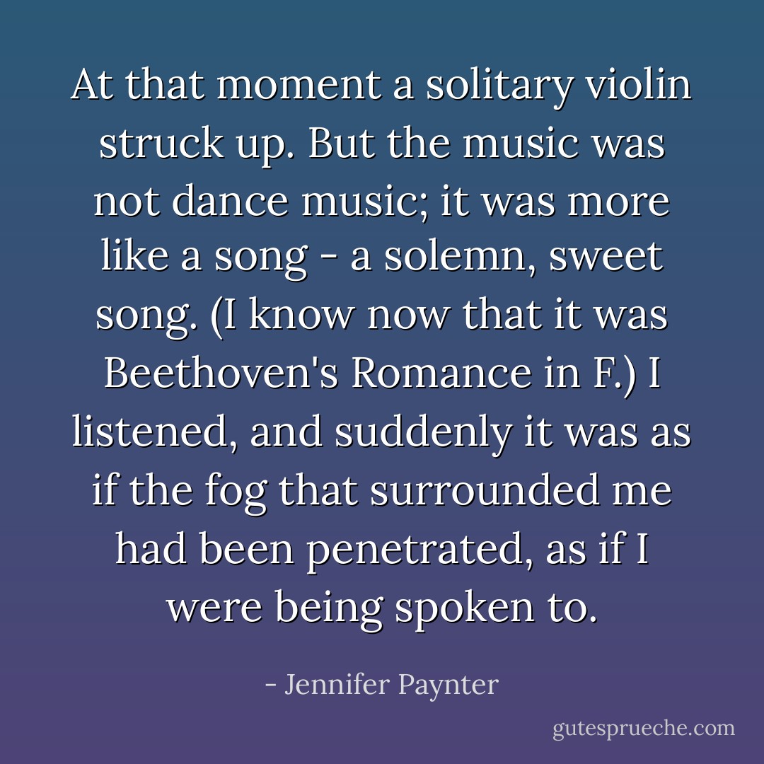 At that moment a solitary violin struck up. But the music was not dance music; it was more like a song - a solemn, sweet song. (I know now that it was Beethoven's Romance in F.) I listened, and suddenly it was as if the fog that surrounded me had been penetrated, as if I were being spoken to. - Jennifer Paynter