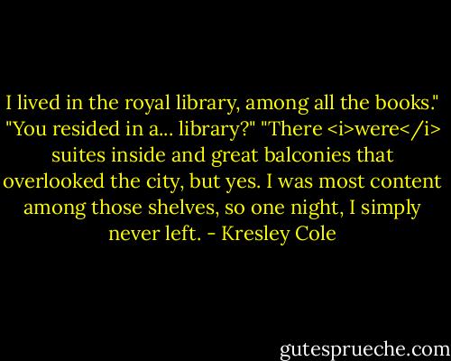 I lived in the royal library, among all the books."<br />"You resided in a... library?"<br />"There <i>were</i> suites inside and great balconies that overlooked the city, but yes. I was most content among those shelves, so one night, I simply never left. - Kresley Cole