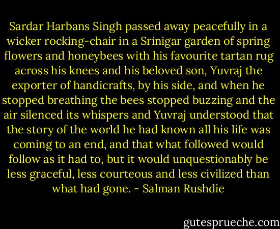 Sardar Harbans Singh passed away peacefully in a wicker rocking-chair in a Srinigar garden of spring flowers and honeybees with his favourite tartan rug across his knees and his beloved son, Yuvraj the exporter of handicrafts, by his side, and when he stopped breathing the bees stopped buzzing and the air silenced its whispers and Yuvraj understood that the story of the world he had known all his life was coming to an end, and that what followed would follow as it had to, but it would unquestionably be less graceful, less courteous and less civilized than what had gone. - Salman Rushdie