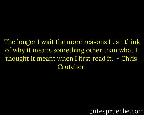  The longer I wait the more reasons I can think of why it means something other than what I thought it meant when I first read it.  - Chris Crutcher
