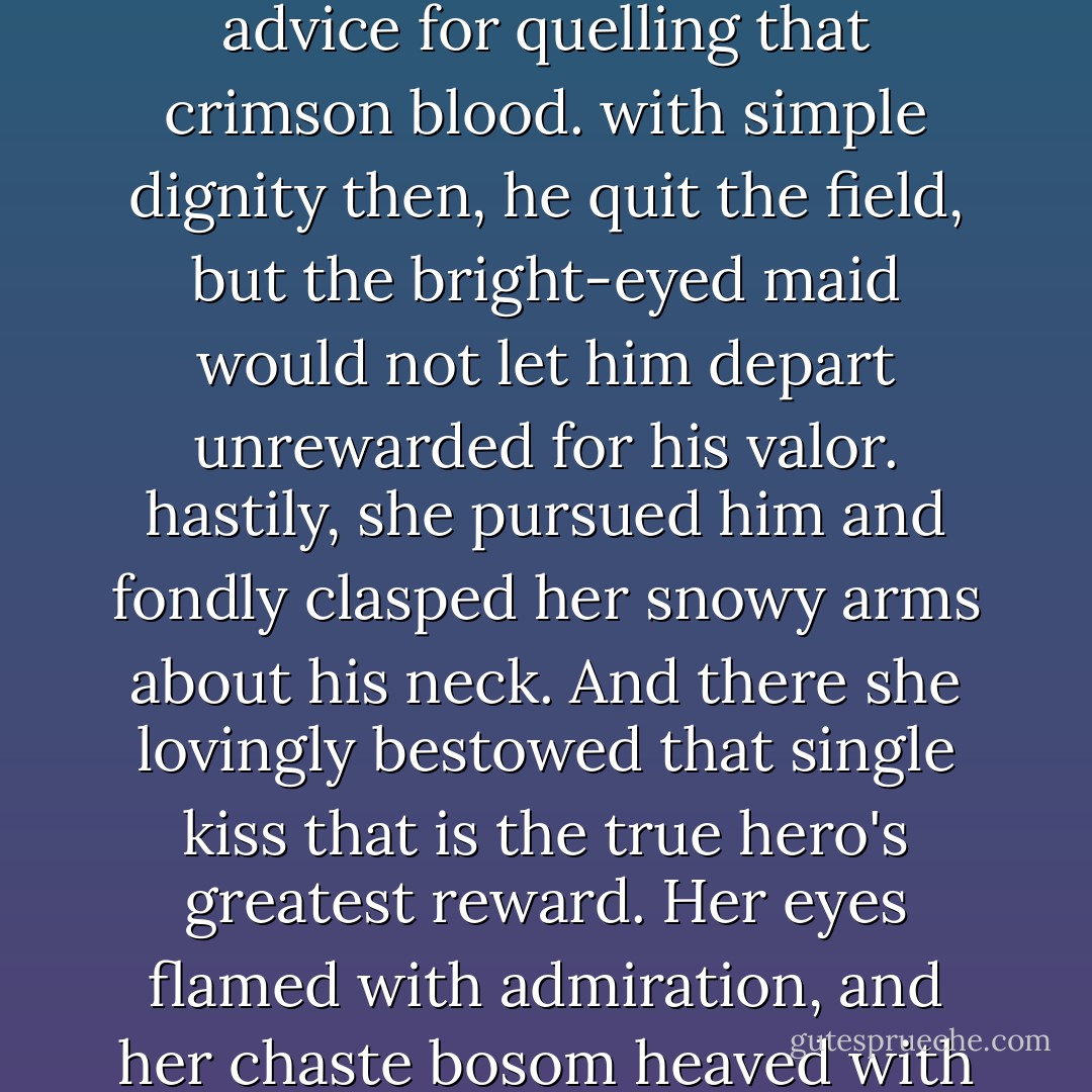 A great blow it was,' he said in expensive tones, 'worthy of the mightiest warrior and truly struck upon the nose of the foe. The bright blood flew, and the enemy was dismayed and overcame. Like a hero, Garion stood over the vanquished, and, like a true hero, did not boast nor taunt his fallen opponent, but offered instead advice for quelling that crimson blood. with simple dignity then, he quit the field, but the bright-eyed maid would not let him depart unrewarded for his valor. hastily, she pursued him and fondly clasped her snowy arms about his neck. And there she lovingly bestowed that single kiss that is the true hero's greatest reward. Her eyes flamed with admiration, and her chaste bosom heaved with newly wakened passion. But modest Garion innocently departed and tarried not to claim those other sweet rewards the gentle maid's fond demeanor so clearly offered. And thus the adventure ended with our hero tasting victory but tenderly declining victory's true compensation. - David Eddings