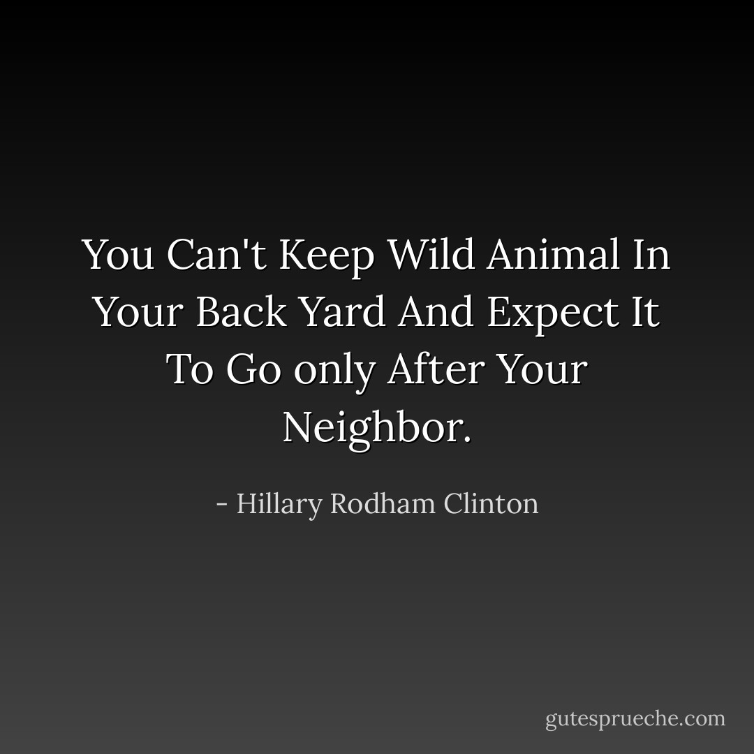 You Can't Keep Wild Animal In Your Back Yard And Expect It To Go only After Your Neighbor. - Hillary Rodham Clinton