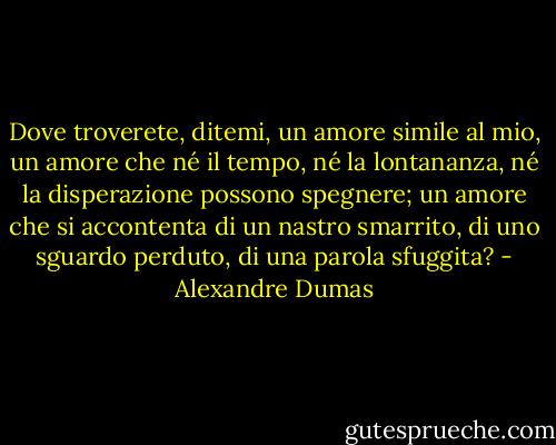 Dove troverete, ditemi, un amore simile al mio, un amore che né il tempo, né la lontananza, né la disperazione possono spegnere; un amore che si accontenta di un nastro smarrito, di uno sguardo perduto, di una parola sfuggita? - Alexandre Dumas