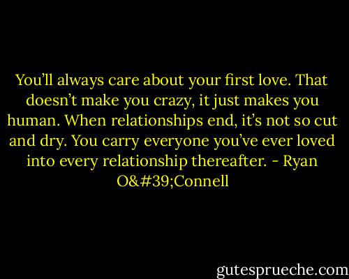 You’ll always care about your first love. That doesn’t make you crazy, it just makes you human. When relationships end, it’s not so cut and dry. You carry everyone you’ve ever loved into every relationship thereafter. - Ryan O'Connell