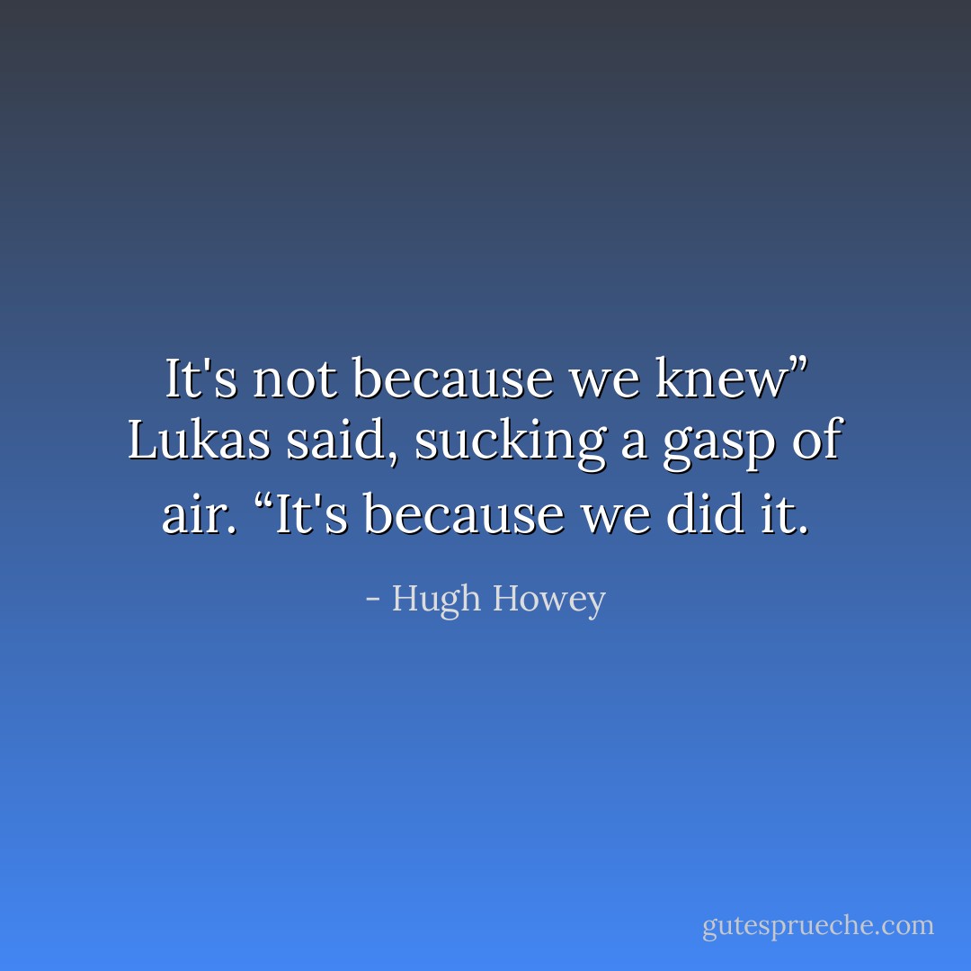 It's not because we knew” Lukas said, sucking a gasp of air. “It's because we did it. - Hugh Howey