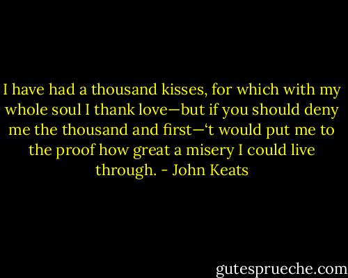 I have had a thousand kisses, for which with my whole soul I thank love—but if you should deny me the thousand and first—‘t would put me to the proof how great a misery I could live through. - John Keats