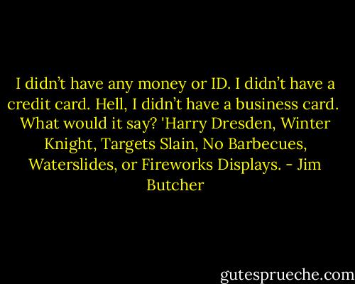I didn’t have any money or ID. I didn’t have a credit card. Hell, I didn’t have a business card.<br /><br />What would it say? 'Harry Dresden, Winter Knight, Targets Slain, No Barbecues, Waterslides, or Fireworks Displays. - Jim Butcher