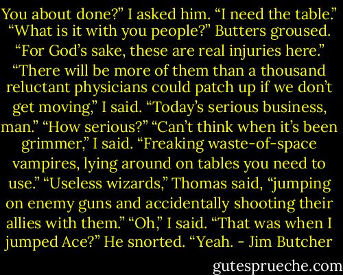 You about done?” I asked him. “I need the table.”<br />“What is it with you people?” Butters groused. “For God’s sake, these are real injuries here.”<br />“There will be more of them than a thousand reluctant physicians could patch up if we don’t get moving,” I said. “Today’s serious business, man.”<br />“How serious?”<br />“Can’t think when it’s been grimmer,” I said. “Freaking waste-of-space vampires, lying around on tables you need to use.”<br />“Useless wizards,” Thomas said, “jumping on enemy guns and accidentally shooting their allies with them.”<br />“Oh,” I said. “That was when I jumped Ace?”<br />He snorted. “Yeah. - Jim Butcher
