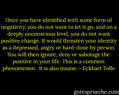 Once you have identified with some form of negativity, you do not want to let it go, and on a deeply unconscious level, you do not want positive change. It would threaten your identity as a depressed, angry or hard-done by person. You will then ignore, deny or sabotage the positive in your life. This is a common phenomenon. <br />It is also insane. - Eckhart Tolle