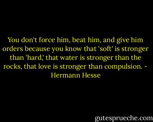 You don't force him, beat him, and give him orders because you know that 'soft' is stronger than 'hard,' that water is stronger than the rocks, that love is stronger than compulsion. - Hermann Hesse