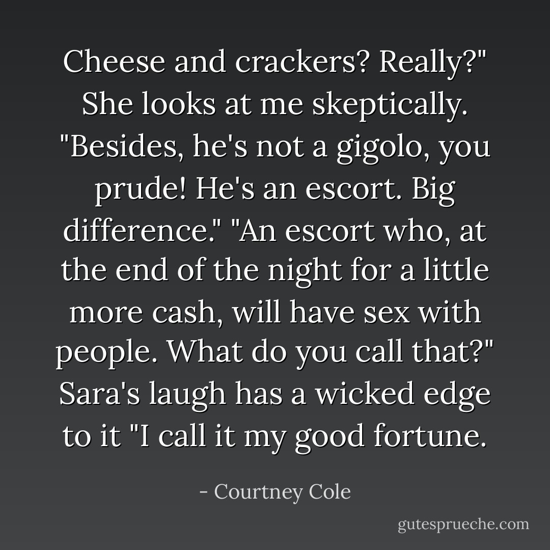 Cheese and crackers? Really?" She looks at me skeptically. "Besides, he's not a gigolo, you prude! He's an escort. Big difference."<br />"An escort who, at the end of the night for a little more cash, will have sex with people. What do you call that?"<br />Sara's laugh has a wicked edge to it "I call it my good fortune. - Courtney Cole