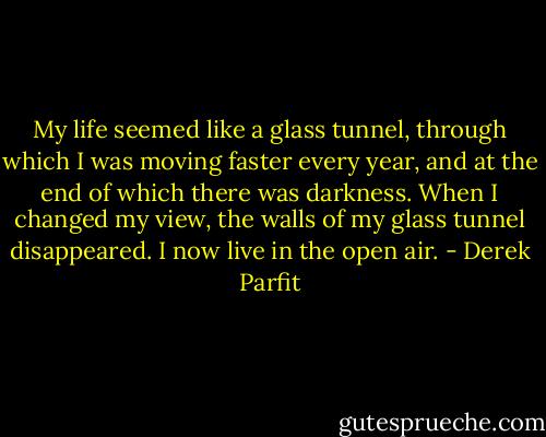 My life seemed like a glass tunnel, through which I was moving faster every year, and at the end of which there was darkness. When I changed my view, the walls of my glass tunnel disappeared. I now live in the open air. - Derek Parfit