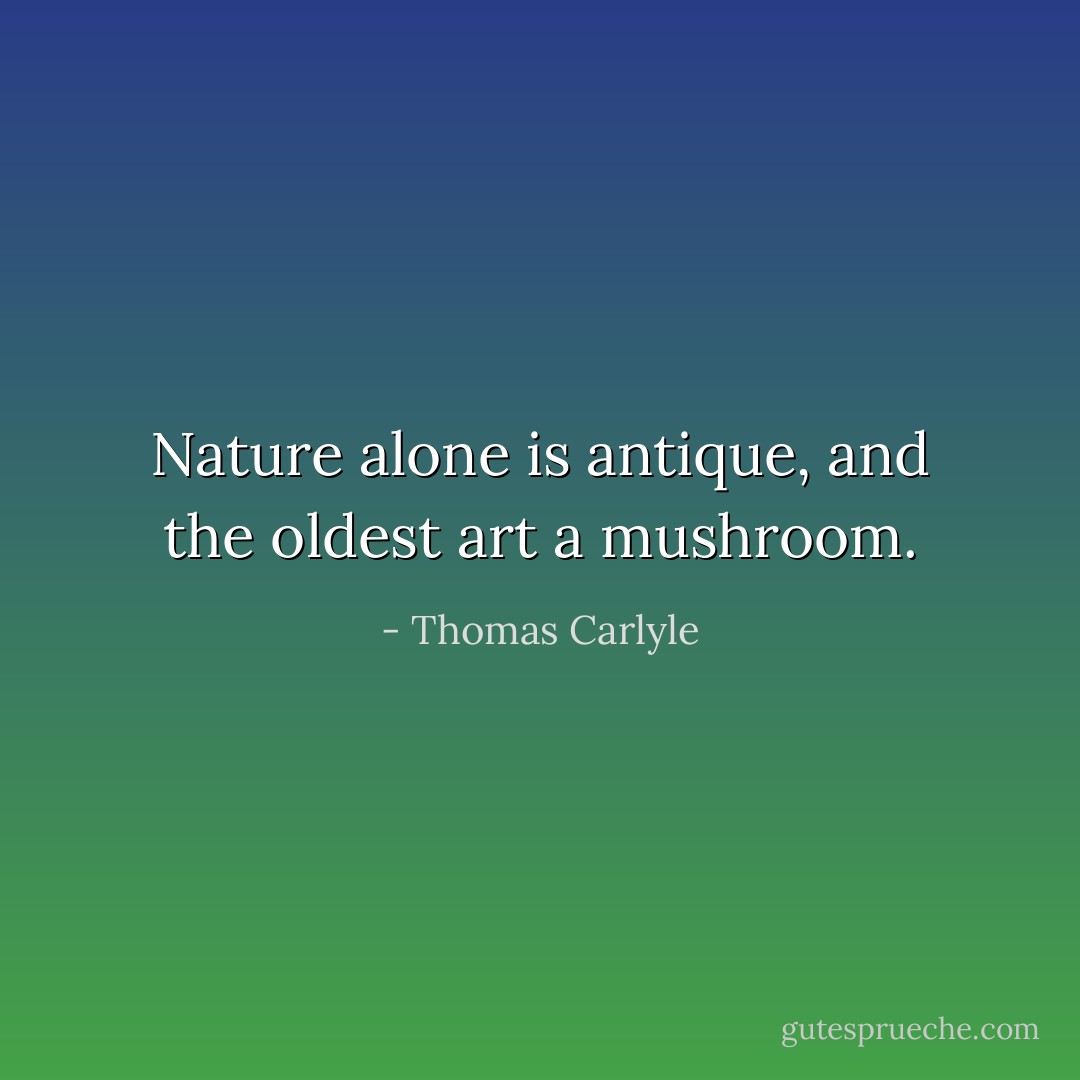 Nature alone is antique, and the oldest art a mushroom. - Thomas Carlyle