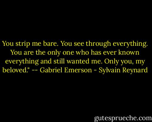 You strip me bare. You see through everything. You are the only one who has ever known everything and still wanted me. Only you, my beloved." -- Gabriel Emerson - Sylvain Reynard