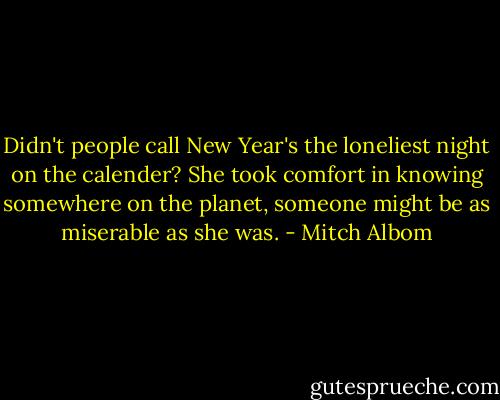 Didn't people call New Year's the loneliest night on the calender? She took comfort in knowing somewhere on the planet, someone might be as miserable as she was. - Mitch Albom