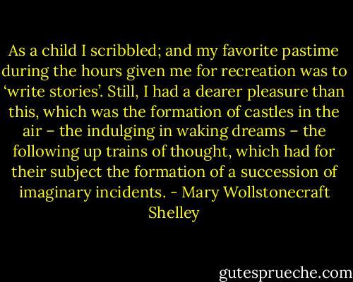 As a child I scribbled; and my favorite pastime during the hours given me for recreation was to ‘write stories’. Still, I had a dearer pleasure than this, which was the formation of castles in the air – the indulging in waking dreams – the following up trains of thought, which had for their subject the formation of a succession of imaginary incidents. - Mary Wollstonecraft Shelley
