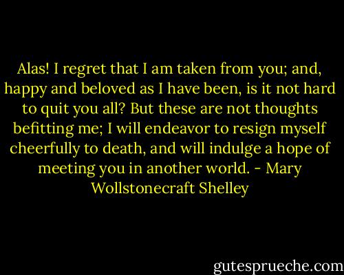 Alas! I regret that I am taken from you; and, happy and beloved as I have been, is it not hard to quit you all? But these are not thoughts befitting me; I will endeavor to resign myself cheerfully to death, and will indulge a hope of meeting you in another world. - Mary Wollstonecraft Shelley