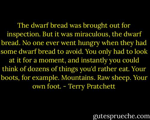 The dwarf bread was brought out for inspection. But it was miraculous, the dwarf bread. No one ever went hungry when they had some dwarf bread to avoid. You only had to look at it for a moment, and instantly you could think of dozens of things you'd rather eat. Your boots, for example. Mountains. Raw sheep. Your own foot. - Terry Pratchett